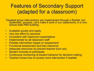 Features of Secondary Support (adapted for a classroom) Targeted group interventions are implemented through a flexible, but systematic, process. Let’s make it work in our classrooms, in a non-school wide PBS building: Available quickly and easily Very low effort by teachers Consistent with classroom expectations Implemented by all classroom staff Flexible intervention based on assessment Functional assessment (but less intensive) Adequate resources (to prevent teacher burn out) Student chooses to participate Continuous monitoring of student behavior for decision-making  Teacher knows how to access more intervention if needed 