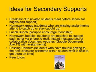 Ideas for Secondary Supports Breakfast club (invited students meet before school for bagels and support) Homework group (students who are missing assignments attend to catch up or stay caught up) Lunch Bunch (group to encourage friendship) Homework buddies (students are matched to support each other via phone, e-mail, instant message and/or collaborative document websites {Google Documents, Ajax13} with assignments) Passing Partners (students who have trouble getting to the next class are partnered with a student who is able to get there on time) Peer tutors  