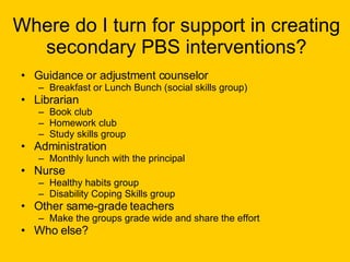 Where do I turn for support in creating secondary PBS interventions? Guidance or adjustment counselor  Breakfast or Lunch Bunch (social skills group) Librarian  Book club Homework club Study skills group Administration Monthly lunch with the principal Nurse Healthy habits group Disability Coping Skills group Other same-grade teachers Make the groups grade wide and share the effort Who else? 