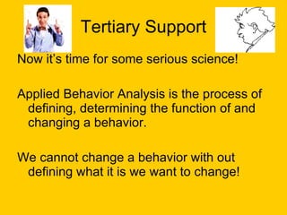 Tertiary Support Now it’s time for some serious science! Applied Behavior Analysis is the process of defining, determining the function of and changing a behavior. We cannot change a behavior with out defining what it is we want to change! 