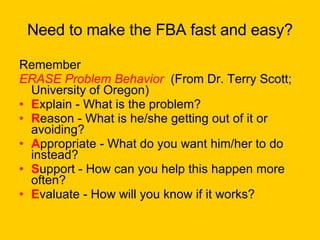 Need to make the FBA fast and easy? Remember ERASE Problem Behavior   (From Dr. Terry Scott; University of Oregon)  E xplain - What is the problem?  R eason - What is he/she getting out of it or avoiding?  A ppropriate - What do you want him/her to do instead?  S upport - How can you help this happen more often?  E valuate - How will you know if it works?  