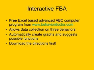 Interactive FBA Free  Excel based advanced ABC computer program from  www.behaviordoctor.com Allows data collection on three behaviors Automatically create graphs and suggests possible functions Download the directions first! 