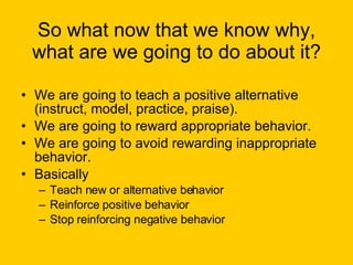 So what now that we know why, what are we going to do about it? We are going to teach a positive alternative (instruct, model, practice, praise). We are going to reward appropriate behavior. We are going to avoid rewarding inappropriate behavior. Basically  Teach new or alternative behavior Reinforce positive behavior Stop reinforcing negative behavior 
