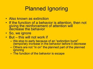 Planned Ignoring Also known as extinction If the function of a behavior is attention, then not giving the reinforcement of attention will decrease the behavior So, we ignore But – this will not work if We stop to early because of an “extinction burst” (temporary increase in the behavior before it decrease Others are not “in on” the planned part of the planned ignoring The function of the behavior is escape 