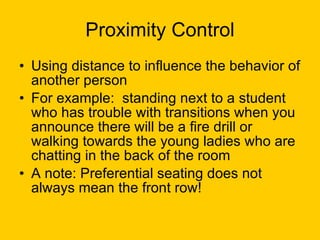 Proximity Control Using distance to influence the behavior of another person For example:  standing next to a student who has trouble with transitions when you announce there will be a fire drill or walking towards the young ladies who are chatting in the back of the room A note: Preferential seating does not always mean the front row! 