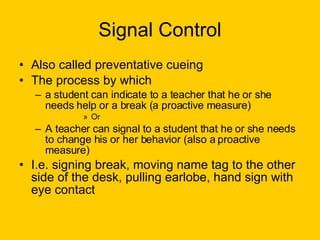 Signal Control Also called preventative cueing The process by which  a student can indicate to a teacher that he or she needs help or a break (a proactive measure) Or A teacher can signal to a student that he or she needs to change his or her behavior (also a proactive measure) I.e. signing break, moving name tag to the other side of the desk, pulling earlobe, hand sign with eye contact 