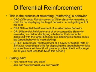 Differential Reinforcement This is the process of rewarding (reinforcing) a behavior  DRO  Differential Reinforcement of Other Behavior  rewarding a child for not displaying the target behavior i.e. not getting out of his seat  DRA Differential Reinforcement of an Alternative Behavior  DRI  Differential Reinforcement of an Incompatible Behavior  rewarding a child for displaying a behavior that cannot be displayed with the target behavior (i.e. keeping his hands on his lap (target behavior is nose picking) DR L/H  Differential Reinforcement of a Lower or Higher Rate of Behavior  rewarding a child for displaying the target behavior less or more than a set level (I will give let you lead the line if you get out of your seat less than twice this period.) Simply said  you reward what you want! and don’t reward what you don’t want! 
