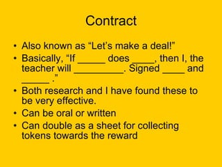 Contract Also known as “Let’s make a deal!” Basically, “If _____ does ____, then I, the teacher will _________. Signed ____ and _____ .” Both research and I have found these to be very effective. Can be oral or written Can double as a sheet for collecting tokens towards the reward 