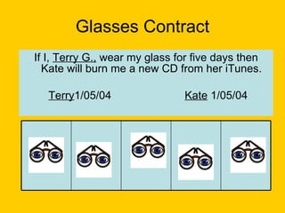 Glasses Contract If I,  Terry G.,  wear my glass for five days then Kate will burn me a new CD from her iTunes. Terry 1/05/04 Kate  1/05/04   