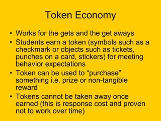 Token Economy Works for the gets and the get aways Students earn a token (symbols such as a checkmark or objects such as tickets, punches on a card, stickers) for meeting behavior expectations Token can be used to “purchase” something i.e. prize or non-tangible reward Tokens cannot be taken away once earned (this is response cost and proven not to work over time) 