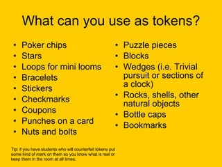 What can you use as tokens? Poker chips Stars Loops for mini looms Bracelets Stickers Checkmarks Coupons Punches on a card Nuts and bolts Puzzle pieces Blocks Wedges (i.e. Trivial pursuit or sections of a clock) Rocks, shells, other natural objects Bottle caps Bookmarks Tip: if you have students who will counterfeit tokens put  some kind of mark on them so you know what is real or  keep them in the room at all times. 