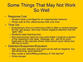 Some Things That May Not Work So Well Response Cost Student loses a privilege for an inappropriate behavior Works well at first, effectiveness fails over time Time Out Exclusionary time out (removing child) is often a reward (escape for the “get aways” and may involve negative attention that the “gets” like) Students loses learning time Non-exclusionary time out may work better (could be a section of the classroom with desk, materials, etc., set off by short bookcase or file cabinets where child cannot injure others but still has to work) Detention/Suspension/Expulsion May give peer attention and approval as well as negative, but still reinforcing, adult attention May create a self-fulfilling prophecy of “the bad kid” Gives escape 