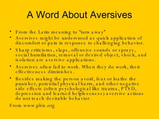 A Word About Aversives From the Latin meaning to "turn away” Aversives might be understood as quick application of discomfort or pain in response to challenging behavior. Sharp criticisms, slaps, offensive sounds or sprays, social humiliation, removal or desired object, shock, and isolation are aversive applications. Aversives often fail to work. When they do work, their effectiveness diminishes.  Besides making the person avoid, fear or loathe the punisher, potential physical harm, and other negative side effects (often psychological like trauma, PTSD, depression and learned helplessness) aversive actions do not teach desirable behavior.  From www.pbis.org 
