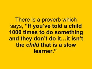 There is a proverb which says,  “If you’ve told a child 1000 times to do something and they don’t do it…it isn’t the  child  that is a slow learner.”   