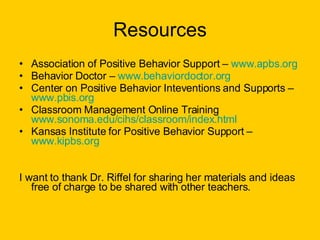 Resources Association of Positive Behavior Support –  www.apbs.org Behavior Doctor –  www.behaviordoctor.org Center on Positive Behavior Inteventions and Supports –  www.pbis.org Classroom Management Online Training  www.sonoma.edu/cihs/classroom/index.html   Kansas Institute for Positive Behavior Support –  www.kipbs.org I want to thank Dr. Riffel for sharing her materials and ideas free of charge to be shared with other teachers.  