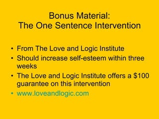 Bonus Material: The One Sentence Intervention From The Love and Logic Institute Should increase self-esteem within three weeks The Love and Logic Institute offers a $100 guarantee on this intervention www.loveandlogic.com   