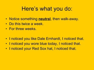 Here’s what you do: Notice something  neutral , then walk-away. Do this twice a week.  For three weeks. I noticed you like Dale Ernhardt, I noticed that. I noticed you wore blue today, I noticed that. I noticed your Red Sox hat, I noticed that. 