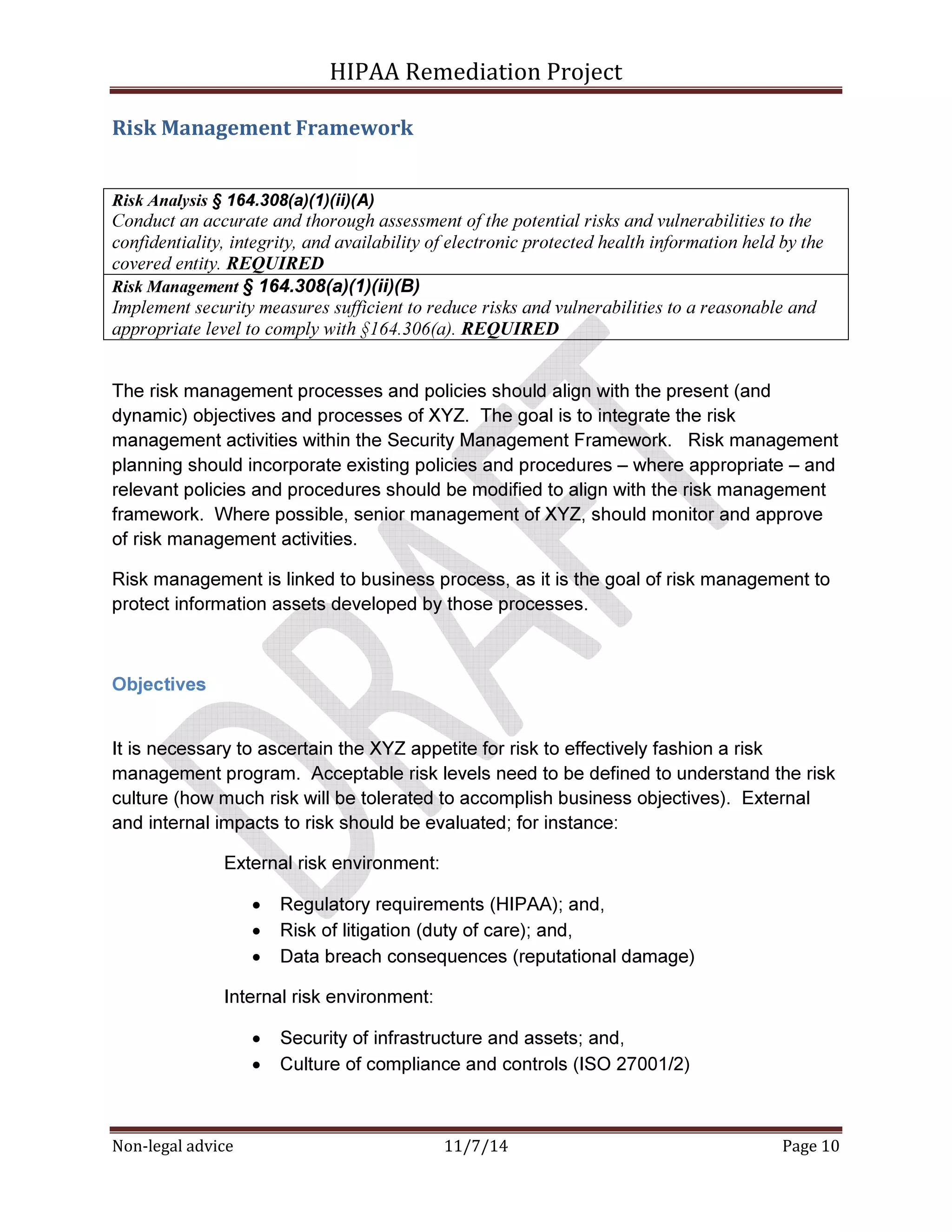 HIPAA Remediation Project 
Risk Management Framework 
Risk Analysis § 164.308(a)(1)(ii)(A) 
Conduct an accurate and thorough assessment of the potential risks and vulnerabilities to the 
confidentiality, integrity, and availability of electronic protected health information held by the 
covered entity. REQUIRED 
Risk Management § 164.308(a)(1)(ii)(B) 
Implement security measures sufficient to reduce risks and vulnerabilities to a reasonable and 
appropriate level to comply with §164.306(a). REQUIRED 
The risk management processes and policies should align with the present (and 
dynamic) objectives and processes of XYZ. The goal is to integrate the risk 
management activities within the Security Management Framework. Risk management 
planning should incorporate existing policies and procedures – where appropriate – and 
relevant policies and procedures should be modified to align with the risk management 
framework. Where possible, senior management of XYZ, should monitor and approve 
of risk management activities. 
Risk management is linked to business process, as it is the goal of risk management to 
protect information assets developed by those processes. 
Objectives 
It is necessary to ascertain the XYZ appetite for risk to effectively fashion a risk 
management program. Acceptable risk levels need to be defined to understand the risk 
culture (how much risk will be tolerated to accomplish business objectives). External 
and internal impacts to risk should be evaluated; for instance: 
External risk environment: 
• Regulatory requirements (HIPAA); and, 
• Risk of litigation (duty of care); and, 
• Data breach consequences (reputational damage) 
Internal risk environment: 
• Security of infrastructure and assets; and, 
• Culture of compliance and controls (ISO 27001/2) 
Non-legal advice 11/7/14 Page 10 
 