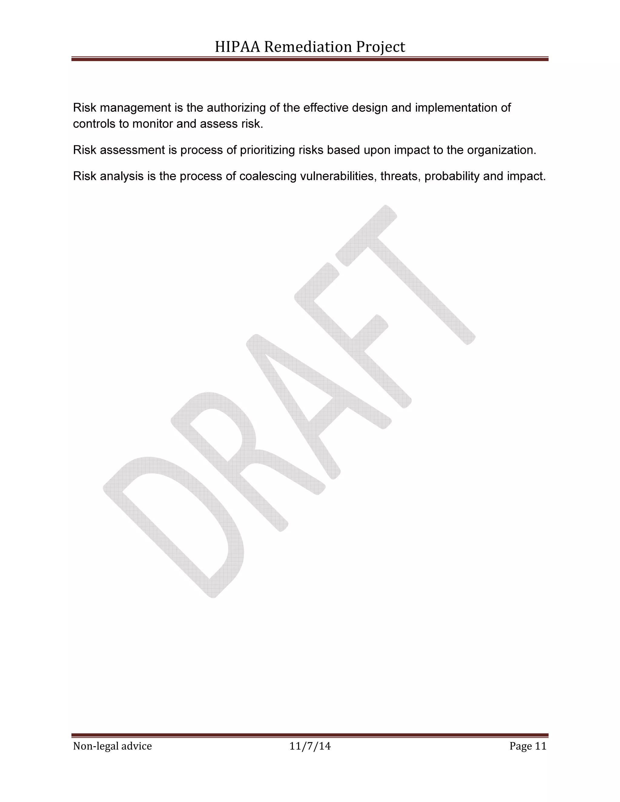 HIPAA Remediation Project 
Risk management is the authorizing of the effective design and implementation of 
controls to monitor and assess risk. 
Risk assessment is process of prioritizing risks based upon impact to the organization. 
Risk analysis is the process of coalescing vulnerabilities, threats, probability and impact. 
Non-legal advice 11/7/14 Page 11 
 