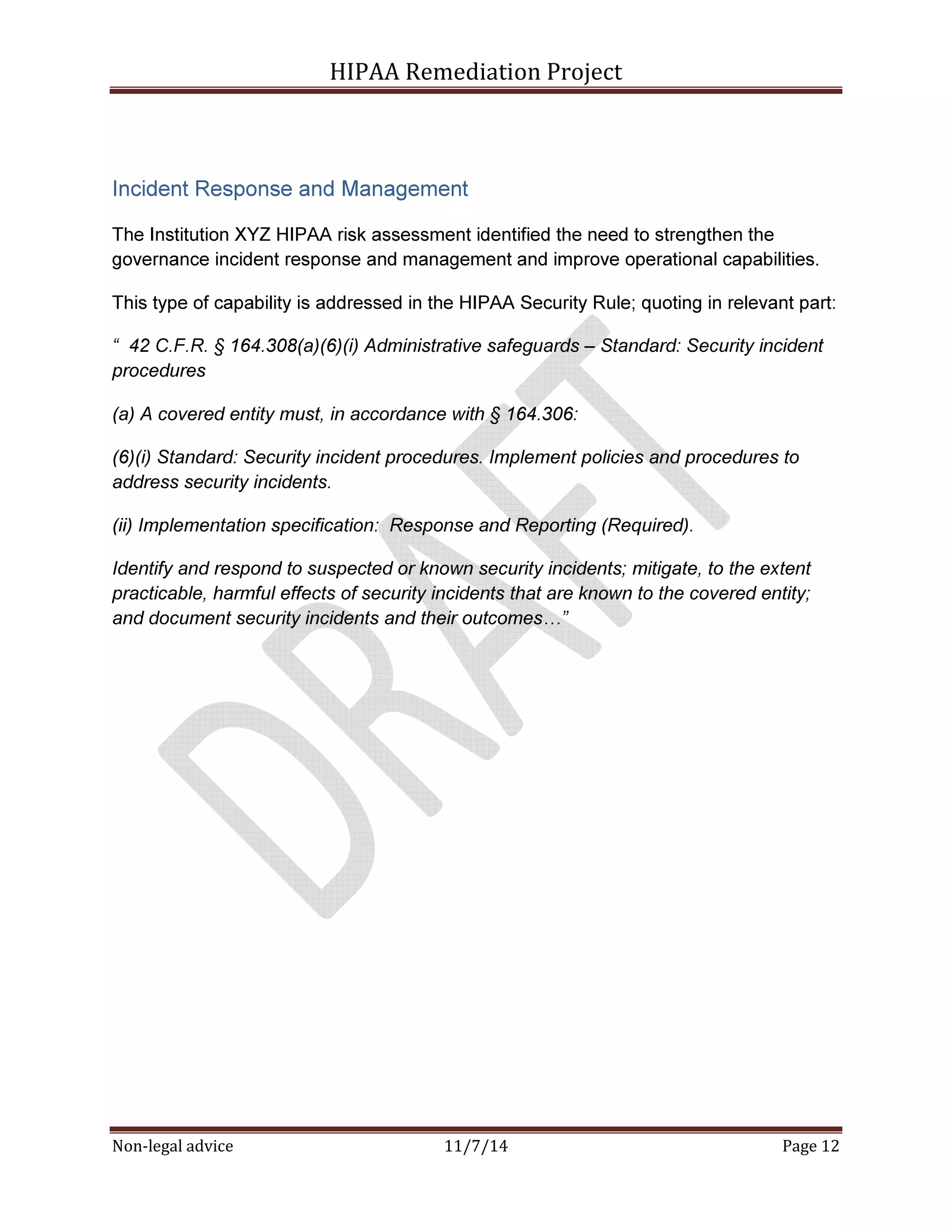 HIPAA Remediation Project 
Incident Response and Management 
The Institution XYZ HIPAA risk assessment identified the need to strengthen the 
governance incident response and management and improve operational capabilities. 
This type of capability is addressed in the HIPAA Security Rule; quoting in relevant part: 
“ 42 C.F.R. § 164.308(a)(6)(i) Administrative safeguards – Standard: Security incident 
procedures 
(a) A covered entity must, in accordance with § 164.306: 
(6)(i) Standard: Security incident procedures. Implement policies and procedures to 
address security incidents. 
(ii) Implementation specification: Response and Reporting (Required). 
Identify and respond to suspected or known security incidents; mitigate, to the extent 
practicable, harmful effects of security incidents that are known to the covered entity; 
and document security incidents and their outcomes0” 
Non-legal advice 11/7/14 Page 12 
 