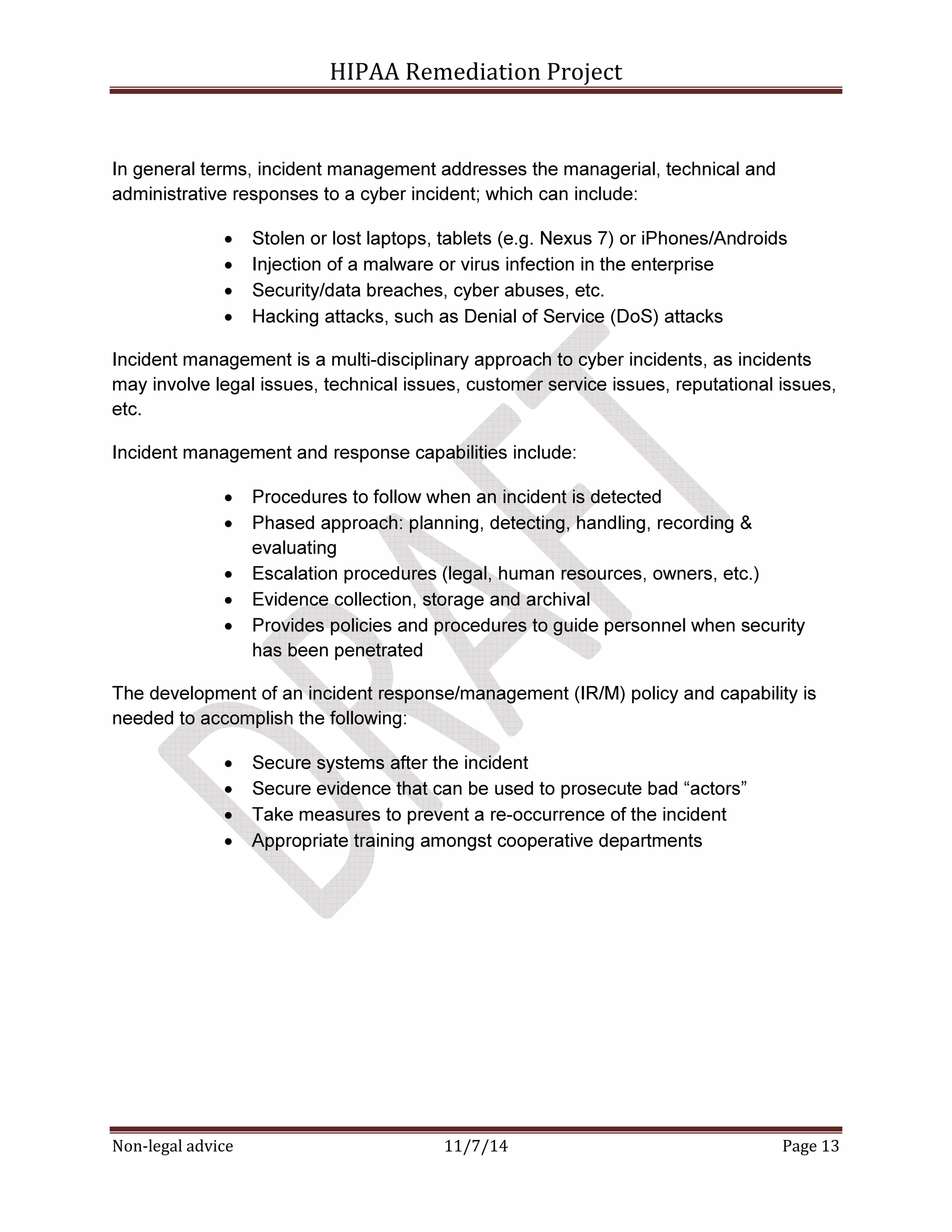 HIPAA Remediation Project 
In general terms, incident management addresses the managerial, technical and 
administrative responses to a cyber incident; which can include: 
• Stolen or lost laptops, tablets (e.g. Nexus 7) or iPhones/Androids 
• Injection of a malware or virus infection in the enterprise 
• Security/data breaches, cyber abuses, etc. 
• Hacking attacks, such as Denial of Service (DoS) attacks 
Incident management is a multi-disciplinary approach to cyber incidents, as incidents 
may involve legal issues, technical issues, customer service issues, reputational issues, 
etc. 
Incident management and response capabilities include: 
• Procedures to follow when an incident is detected 
• Phased approach: planning, detecting, handling, recording & 
evaluating 
• Escalation procedures (legal, human resources, owners, etc.) 
• Evidence collection, storage and archival 
• Provides policies and procedures to guide personnel when security 
has been penetrated 
The development of an incident response/management (IR/M) policy and capability is 
needed to accomplish the following: 
• Secure systems after the incident 
• Secure evidence that can be used to prosecute bad “actors” 
• Take measures to prevent a re-occurrence of the incident 
• Appropriate training amongst cooperative departments 
Non-legal advice 11/7/14 Page 13 
 