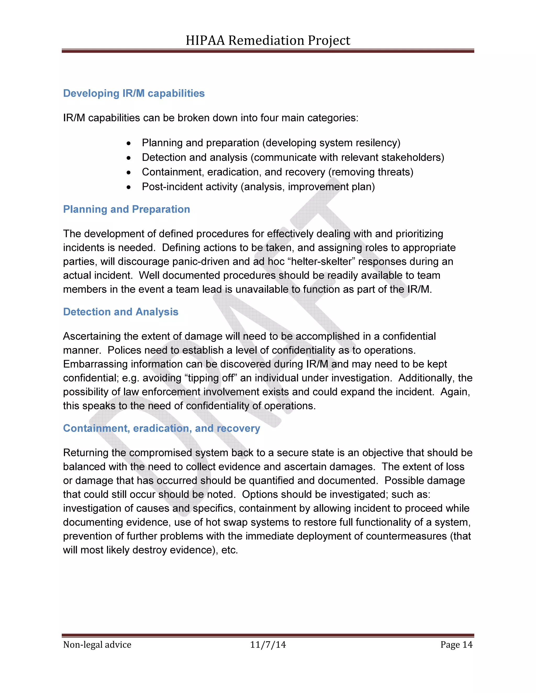 HIPAA Remediation Project 
Developing IR/M capabilities 
IR/M capabilities can be broken down into four main categories: 
• Planning and preparation (developing system resilency) 
• Detection and analysis (communicate with relevant stakeholders) 
• Containment, eradication, and recovery (removing threats) 
• Post-incident activity (analysis, improvement plan) 
Planning and Preparation 
The development of defined procedures for effectively dealing with and prioritizing 
incidents is needed. Defining actions to be taken, and assigning roles to appropriate 
parties, will discourage panic-driven and ad hoc “helter-skelter” responses during an 
actual incident. Well documented procedures should be readily available to team 
members in the event a team lead is unavailable to function as part of the IR/M. 
Detection and Analysis 
Ascertaining the extent of damage will need to be accomplished in a confidential 
manner. Polices need to establish a level of confidentiality as to operations. 
Embarrassing information can be discovered during IR/M and may need to be kept 
confidential; e.g. avoiding “tipping off” an individual under investigation. Additionally, the 
possibility of law enforcement involvement exists and could expand the incident. Again, 
this speaks to the need of confidentiality of operations. 
Containment, eradication, and recovery 
Returning the compromised system back to a secure state is an objective that should be 
balanced with the need to collect evidence and ascertain damages. The extent of loss 
or damage that has occurred should be quantified and documented. Possible damage 
that could still occur should be noted. Options should be investigated; such as: 
investigation of causes and specifics, containment by allowing incident to proceed while 
documenting evidence, use of hot swap systems to restore full functionality of a system, 
prevention of further problems with the immediate deployment of countermeasures (that 
will most likely destroy evidence), etc. 
Non-legal advice 11/7/14 Page 14 
 