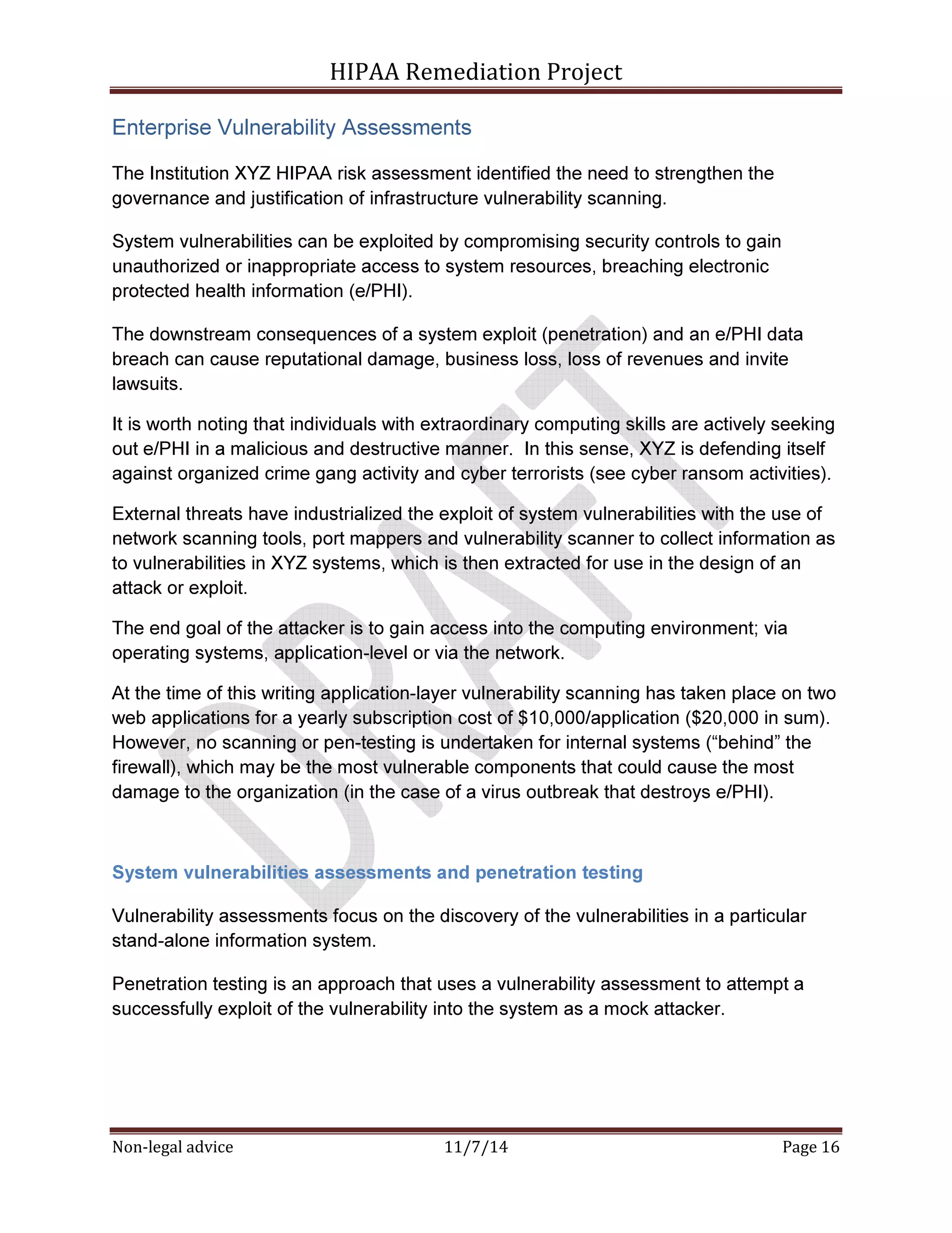 HIPAA Remediation Project 
Enterprise Vulnerability Assessments 
The Institution XYZ HIPAA risk assessment identified the need to strengthen the 
governance and justification of infrastructure vulnerability scanning. 
System vulnerabilities can be exploited by compromising security controls to gain 
unauthorized or inappropriate access to system resources, breaching electronic 
protected health information (e/PHI). 
The downstream consequences of a system exploit (penetration) and an e/PHI data 
breach can cause reputational damage, business loss, loss of revenues and invite 
lawsuits. 
It is worth noting that individuals with extraordinary computing skills are actively seeking 
out e/PHI in a malicious and destructive manner. In this sense, XYZ is defending itself 
against organized crime gang activity and cyber terrorists (see cyber ransom activities). 
External threats have industrialized the exploit of system vulnerabilities with the use of 
network scanning tools, port mappers and vulnerability scanner to collect information as 
to vulnerabilities in XYZ systems, which is then extracted for use in the design of an 
attack or exploit. 
The end goal of the attacker is to gain access into the computing environment; via 
operating systems, application-level or via the network. 
At the time of this writing application-layer vulnerability scanning has taken place on two 
web applications for a yearly subscription cost of $10,000/application ($20,000 in sum). 
However, no scanning or pen-testing is undertaken for internal systems (“behind” the 
firewall), which may be the most vulnerable components that could cause the most 
damage to the organization (in the case of a virus outbreak that destroys e/PHI). 
System vulnerabilities assessments and penetration testing 
Vulnerability assessments focus on the discovery of the vulnerabilities in a particular 
stand-alone information system. 
Penetration testing is an approach that uses a vulnerability assessment to attempt a 
successfully exploit of the vulnerability into the system as a mock attacker. 
Non-legal advice 11/7/14 Page 16 
 