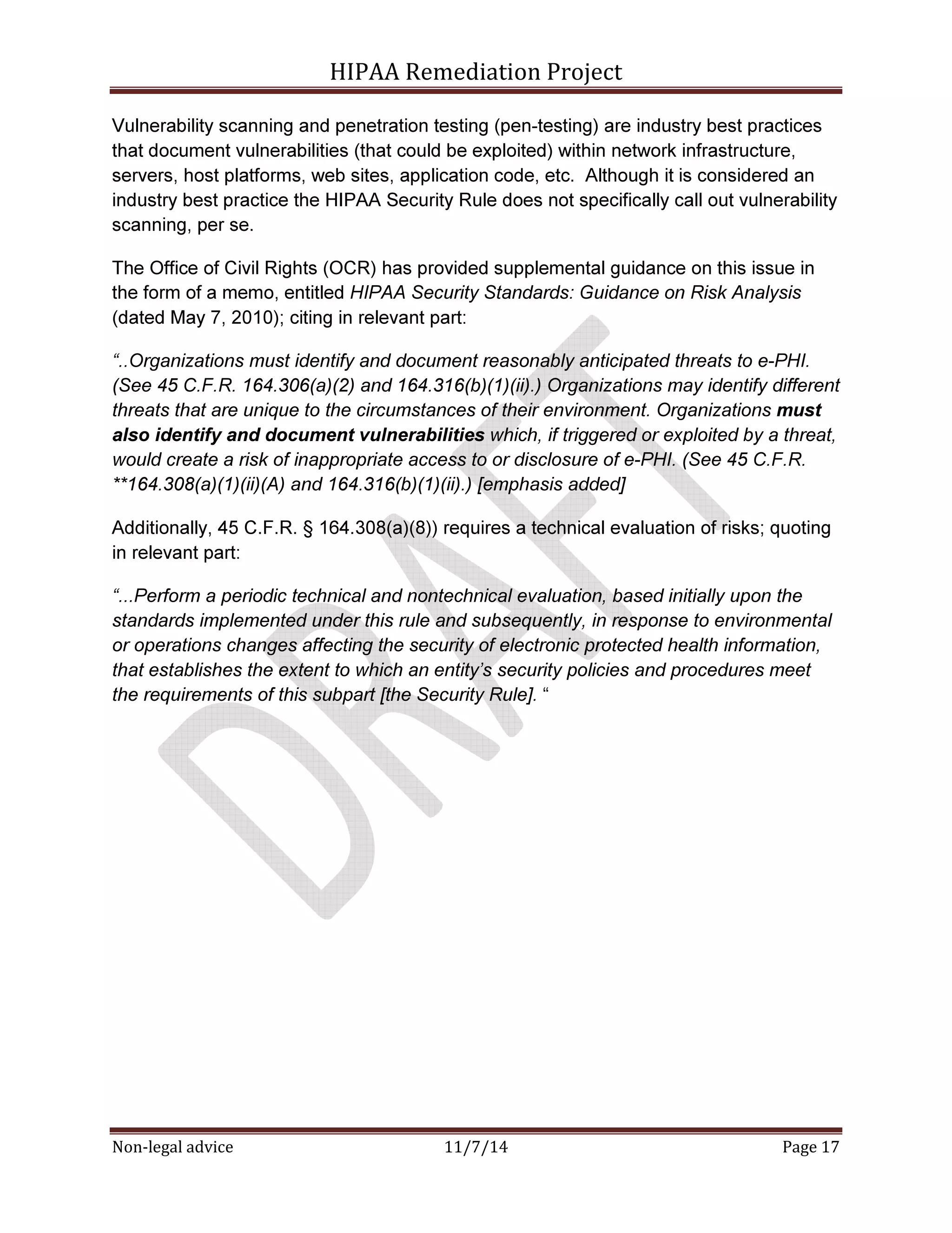 HIPAA Remediation Project 
Vulnerability scanning and penetration testing (pen-testing) are industry best practices 
that document vulnerabilities (that could be exploited) within network infrastructure, 
servers, host platforms, web sites, application code, etc. Although it is considered an 
industry best practice the HIPAA Security Rule does not specifically call out vulnerability 
scanning, per se. 
The Office of Civil Rights (OCR) has provided supplemental guidance on this issue in 
the form of a memo, entitled HIPAA Security Standards: Guidance on Risk Analysis 
(dated May 7, 2010); citing in relevant part: 
“..Organizations must identify and document reasonably anticipated threats to e-PHI. 
(See 45 C.F.R. 164.306(a)(2) and 164.316(b)(1)(ii).) Organizations may identify different 
threats that are unique to the circumstances of their environment. Organizations must 
also identify and document vulnerabilities which, if triggered or exploited by a threat, 
would create a risk of inappropriate access to or disclosure of e-PHI. (See 45 C.F.R. 
**164.308(a)(1)(ii)(A) and 164.316(b)(1)(ii).) [emphasis added] 
Additionally, 45 C.F.R. § 164.308(a)(8)) requires a technical evaluation of risks; quoting 
in relevant part: 
“...Perform a periodic technical and nontechnical evaluation, based initially upon the 
standards implemented under this rule and subsequently, in response to environmental 
or operations changes affecting the security of electronic protected health information, 
that establishes the extent to which an entity’s security policies and procedures meet 
the requirements of this subpart [the Security Rule]. “ 
Non-legal advice 11/7/14 Page 17 
 