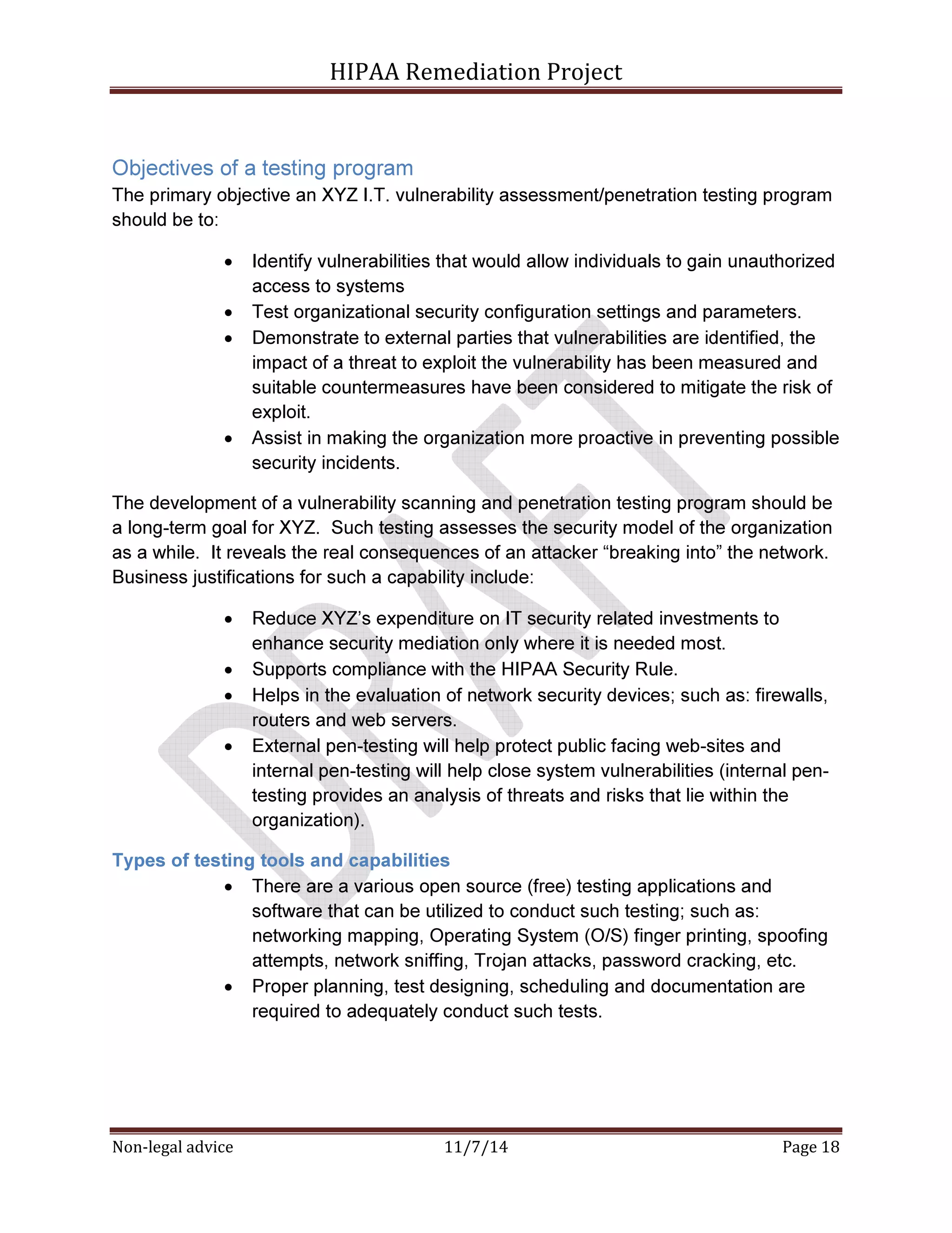 HIPAA Remediation Project 
Objectives of a testing program 
The primary objective an XYZ I.T. vulnerability assessment/penetration testing program 
should be to: 
• Identify vulnerabilities that would allow individuals to gain unauthorized 
access to systems 
• Test organizational security configuration settings and parameters. 
• Demonstrate to external parties that vulnerabilities are identified, the 
impact of a threat to exploit the vulnerability has been measured and 
suitable countermeasures have been considered to mitigate the risk of 
exploit. 
• Assist in making the organization more proactive in preventing possible 
security incidents. 
The development of a vulnerability scanning and penetration testing program should be 
a long-term goal for XYZ. Such testing assesses the security model of the organization 
as a while. It reveals the real consequences of an attacker “breaking into” the network. 
Business justifications for such a capability include: 
• Reduce XYZ’s expenditure on IT security related investments to 
enhance security mediation only where it is needed most. 
• Supports compliance with the HIPAA Security Rule. 
• Helps in the evaluation of network security devices; such as: firewalls, 
routers and web servers. 
• External pen-testing will help protect public facing web-sites and 
internal pen-testing will help close system vulnerabilities (internal pen-testing 
provides an analysis of threats and risks that lie within the 
organization). 
Types of testing tools and capabilities 
• There are a various open source (free) testing applications and 
software that can be utilized to conduct such testing; such as: 
networking mapping, Operating System (O/S) finger printing, spoofing 
attempts, network sniffing, Trojan attacks, password cracking, etc. 
• Proper planning, test designing, scheduling and documentation are 
required to adequately conduct such tests. 
Non-legal advice 11/7/14 Page 18 
 