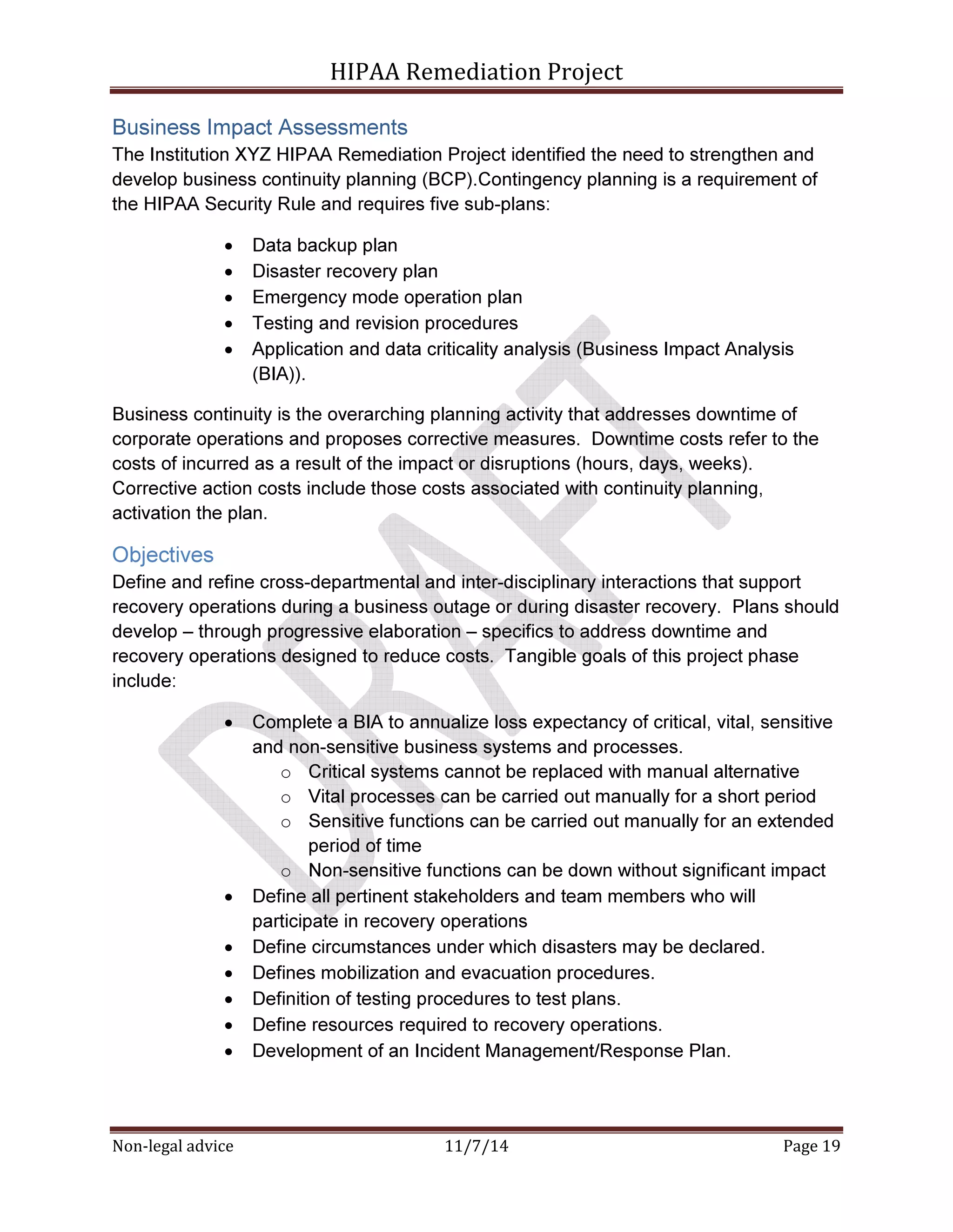 HIPAA Remediation Project 
Business Impact Assessments 
The Institution XYZ HIPAA Remediation Project identified the need to strengthen and 
develop business continuity planning (BCP).Contingency planning is a requirement of 
the HIPAA Security Rule and requires five sub-plans: 
• Data backup plan 
• Disaster recovery plan 
• Emergency mode operation plan 
• Testing and revision procedures 
• Application and data criticality analysis (Business Impact Analysis 
(BIA)). 
Business continuity is the overarching planning activity that addresses downtime of 
corporate operations and proposes corrective measures. Downtime costs refer to the 
costs of incurred as a result of the impact or disruptions (hours, days, weeks). 
Corrective action costs include those costs associated with continuity planning, 
activation the plan. 
Objectives 
Define and refine cross-departmental and inter-disciplinary interactions that support 
recovery operations during a business outage or during disaster recovery. Plans should 
develop – through progressive elaboration – specifics to address downtime and 
recovery operations designed to reduce costs. Tangible goals of this project phase 
include: 
• Complete a BIA to annualize loss expectancy of critical, vital, sensitive 
and non-sensitive business systems and processes. 
o Critical systems cannot be replaced with manual alternative 
o Vital processes can be carried out manually for a short period 
o Sensitive functions can be carried out manually for an extended 
period of time 
o Non-sensitive functions can be down without significant impact 
• Define all pertinent stakeholders and team members who will 
participate in recovery operations 
• Define circumstances under which disasters may be declared. 
• Defines mobilization and evacuation procedures. 
• Definition of testing procedures to test plans. 
• Define resources required to recovery operations. 
• Development of an Incident Management/Response Plan. 
Non-legal advice 11/7/14 Page 19 
 