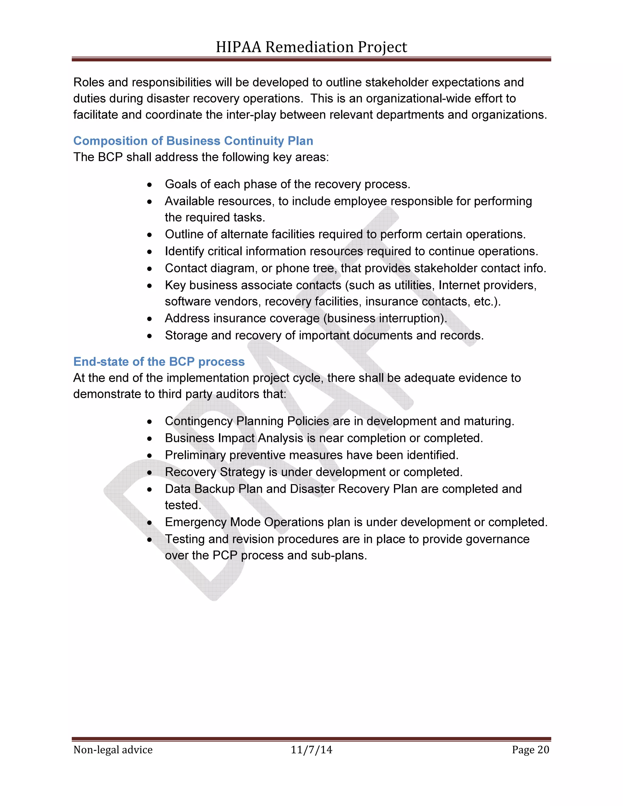 HIPAA Remediation Project 
Roles and responsibilities will be developed to outline stakeholder expectations and 
duties during disaster recovery operations. This is an organizational-wide effort to 
facilitate and coordinate the inter-play between relevant departments and organizations. 
Composition of Business Continuity Plan 
The BCP shall address the following key areas: 
• Goals of each phase of the recovery process. 
• Available resources, to include employee responsible for performing 
the required tasks. 
• Outline of alternate facilities required to perform certain operations. 
• Identify critical information resources required to continue operations. 
• Contact diagram, or phone tree, that provides stakeholder contact info. 
• Key business associate contacts (such as utilities, Internet providers, 
software vendors, recovery facilities, insurance contacts, etc.). 
• Address insurance coverage (business interruption). 
• Storage and recovery of important documents and records. 
End-state of the BCP process 
At the end of the implementation project cycle, there shall be adequate evidence to 
demonstrate to third party auditors that: 
• Contingency Planning Policies are in development and maturing. 
• Business Impact Analysis is near completion or completed. 
• Preliminary preventive measures have been identified. 
• Recovery Strategy is under development or completed. 
• Data Backup Plan and Disaster Recovery Plan are completed and 
tested. 
• Emergency Mode Operations plan is under development or completed. 
• Testing and revision procedures are in place to provide governance 
over the PCP process and sub-plans. 
Non-legal advice 11/7/14 Page 20 
 