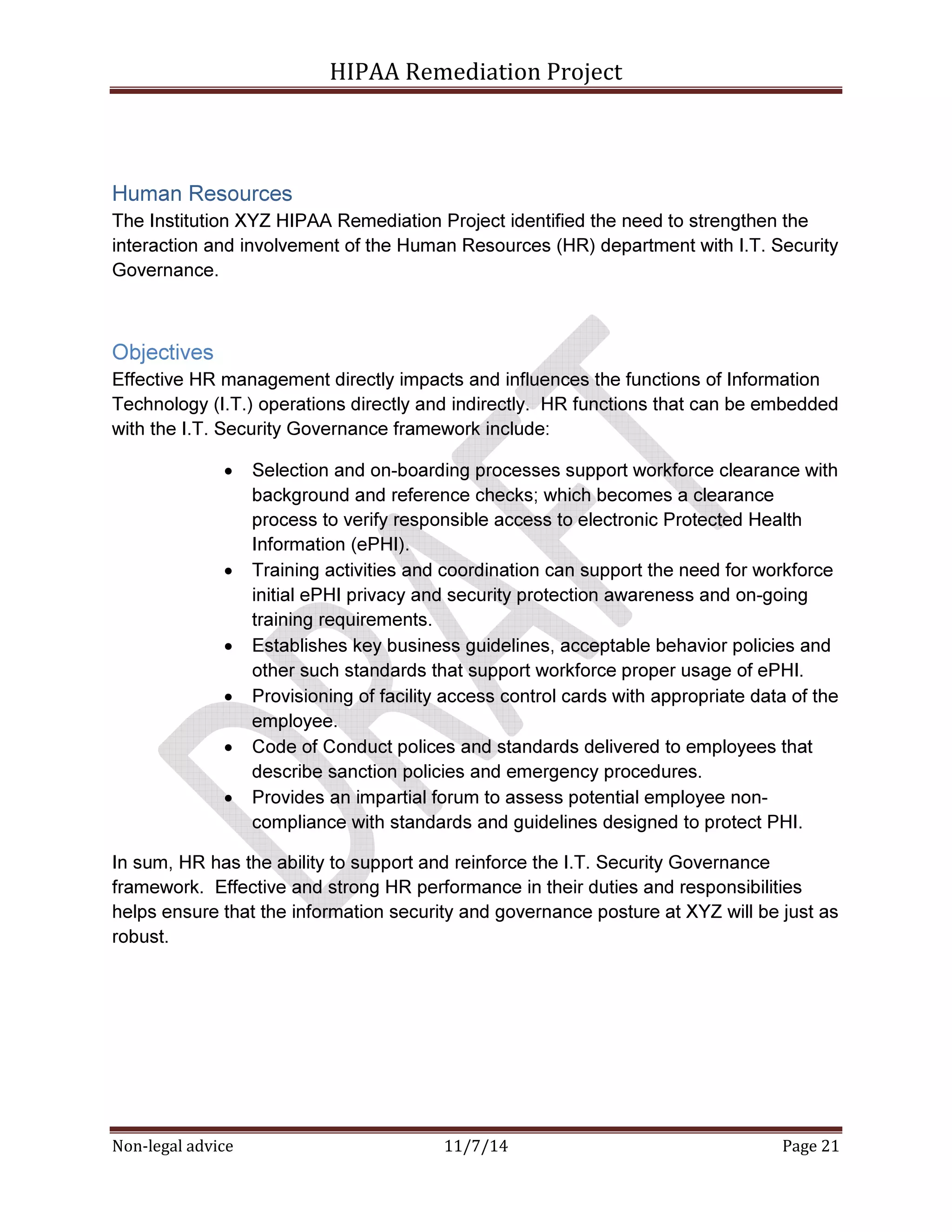 HIPAA Remediation Project 
Human Resources 
The Institution XYZ HIPAA Remediation Project identified the need to strengthen the 
interaction and involvement of the Human Resources (HR) department with I.T. Security 
Governance. 
Objectives 
Effective HR management directly impacts and influences the functions of Information 
Technology (I.T.) operations directly and indirectly. HR functions that can be embedded 
with the I.T. Security Governance framework include: 
• Selection and on-boarding processes support workforce clearance with 
background and reference checks; which becomes a clearance 
process to verify responsible access to electronic Protected Health 
Information (ePHI). 
• Training activities and coordination can support the need for workforce 
initial ePHI privacy and security protection awareness and on-going 
training requirements. 
• Establishes key business guidelines, acceptable behavior policies and 
other such standards that support workforce proper usage of ePHI. 
• Provisioning of facility access control cards with appropriate data of the 
employee. 
• Code of Conduct polices and standards delivered to employees that 
describe sanction policies and emergency procedures. 
• Provides an impartial forum to assess potential employee non-compliance 
with standards and guidelines designed to protect PHI. 
In sum, HR has the ability to support and reinforce the I.T. Security Governance 
framework. Effective and strong HR performance in their duties and responsibilities 
helps ensure that the information security and governance posture at XYZ will be just as 
robust. 
Non-legal advice 11/7/14 Page 21 
 