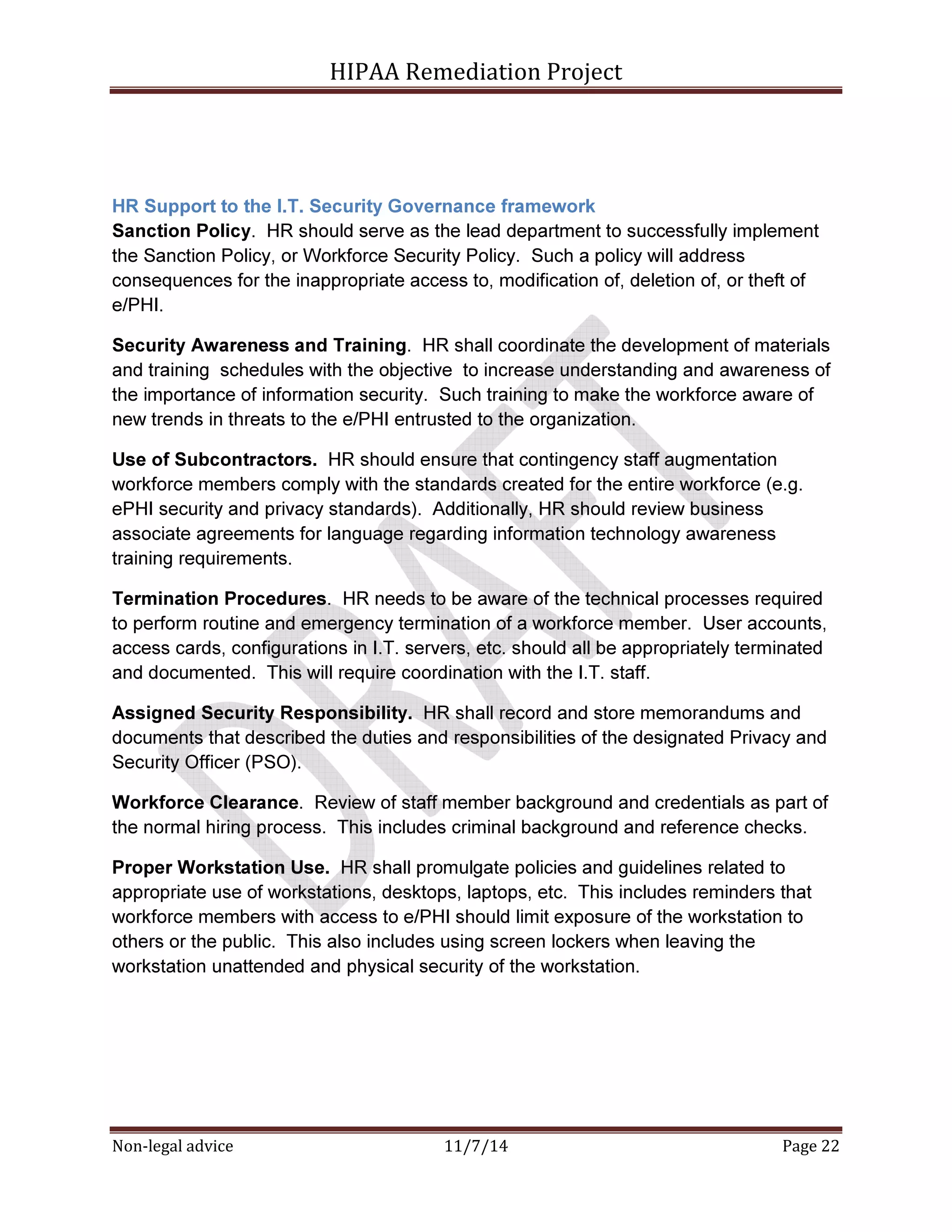 HIPAA Remediation Project 
HR Support to the I.T. Security Governance framework 
Sanction Policy. HR should serve as the lead department to successfully implement 
the Sanction Policy, or Workforce Security Policy. Such a policy will address 
consequences for the inappropriate access to, modification of, deletion of, or theft of 
e/PHI. 
Security Awareness and Training. HR shall coordinate the development of materials 
and training schedules with the objective to increase understanding and awareness of 
the importance of information security. Such training to make the workforce aware of 
new trends in threats to the e/PHI entrusted to the organization. 
Use of Subcontractors. HR should ensure that contingency staff augmentation 
workforce members comply with the standards created for the entire workforce (e.g. 
ePHI security and privacy standards). Additionally, HR should review business 
associate agreements for language regarding information technology awareness 
training requirements. 
Termination Procedures. HR needs to be aware of the technical processes required 
to perform routine and emergency termination of a workforce member. User accounts, 
access cards, configurations in I.T. servers, etc. should all be appropriately terminated 
and documented. This will require coordination with the I.T. staff. 
Assigned Security Responsibility. HR shall record and store memorandums and 
documents that described the duties and responsibilities of the designated Privacy and 
Security Officer (PSO). 
Workforce Clearance. Review of staff member background and credentials as part of 
the normal hiring process. This includes criminal background and reference checks. 
Proper Workstation Use. HR shall promulgate policies and guidelines related to 
appropriate use of workstations, desktops, laptops, etc. This includes reminders that 
workforce members with access to e/PHI should limit exposure of the workstation to 
others or the public. This also includes using screen lockers when leaving the 
workstation unattended and physical security of the workstation. 
Non-legal advice 11/7/14 Page 22 
 