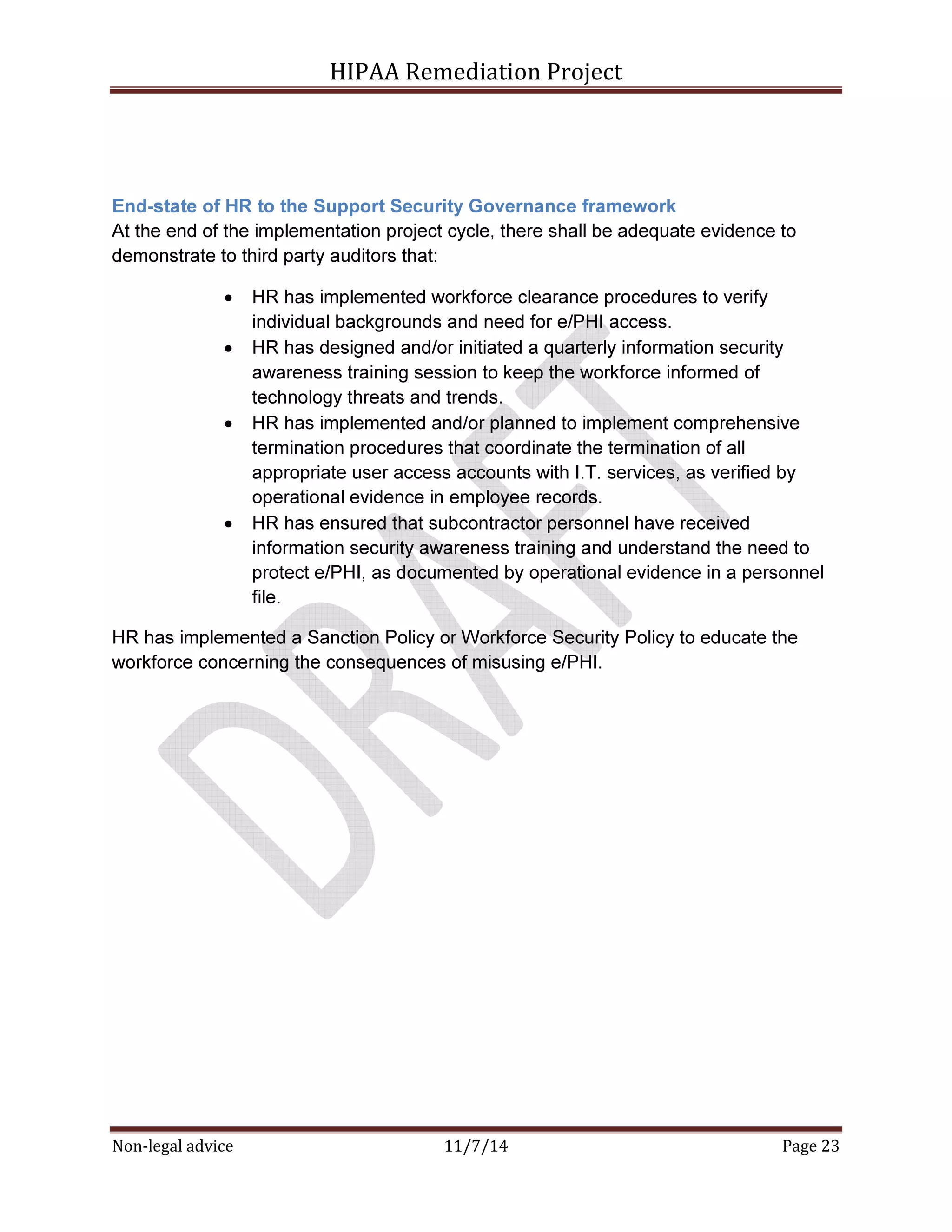 HIPAA Remediation Project 
End-state of HR to the Support Security Governance framework 
At the end of the implementation project cycle, there shall be adequate evidence to 
demonstrate to third party auditors that: 
• HR has implemented workforce clearance procedures to verify 
individual backgrounds and need for e/PHI access. 
• HR has designed and/or initiated a quarterly information security 
awareness training session to keep the workforce informed of 
technology threats and trends. 
• HR has implemented and/or planned to implement comprehensive 
termination procedures that coordinate the termination of all 
appropriate user access accounts with I.T. services, as verified by 
operational evidence in employee records. 
• HR has ensured that subcontractor personnel have received 
information security awareness training and understand the need to 
protect e/PHI, as documented by operational evidence in a personnel 
file. 
HR has implemented a Sanction Policy or Workforce Security Policy to educate the 
workforce concerning the consequences of misusing e/PHI. 
Non-legal advice 11/7/14 Page 23 
 