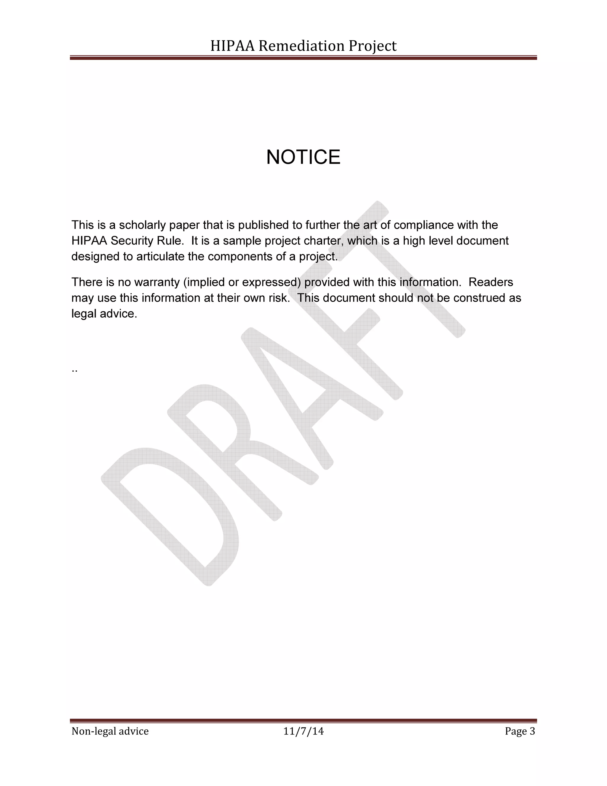 HIPAA Remediation Project 
NOTICE 
This is a scholarly paper that is published to further the art of compliance with the 
HIPAA Security Rule. It is a sample project charter, which is a high level document 
designed to articulate the components of a project. 
There is no warranty (implied or expressed) provided with this information. Readers 
may use this information at their own risk. This document should not be construed as 
legal advice. 
.. 
Non-legal advice 11/7/14 Page 3 
 