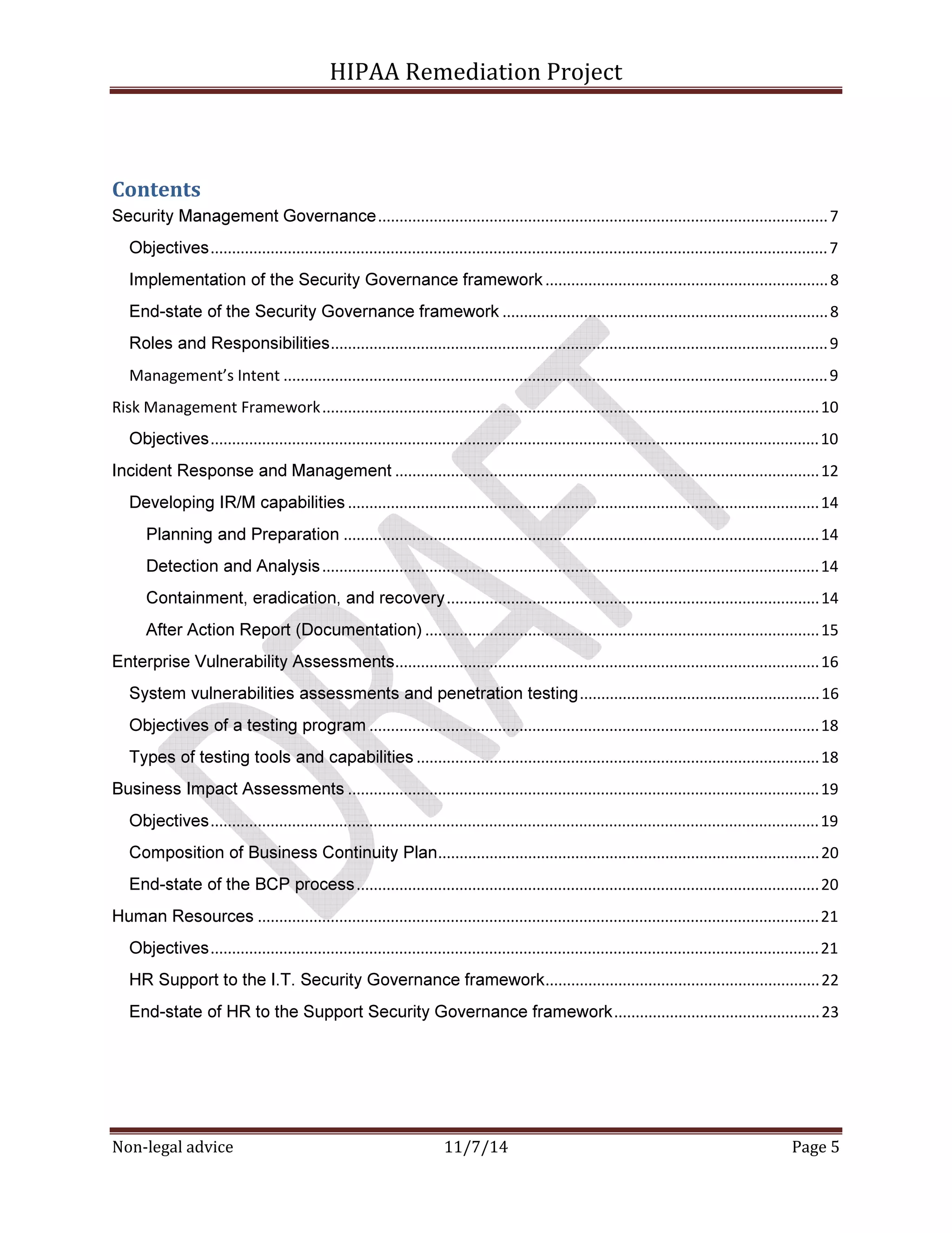 HIPAA Remediation Project 
Contents 
Security Management Governance ......................................................................................................... 7 
Objectives ................................................................................................................................................ 7 
Implementation of the Security Governance framework .................................................................. 8 
End-state of the Security Governance framework ............................................................................ 8 
Roles and Responsibilities .................................................................................................................... 9 
Management’s Intent ............................................................................................................................... 9 
Risk Management Framework .................................................................................................................... 10 
Objectives .............................................................................................................................................. 10 
Incident Response and Management ................................................................................................... 12 
Developing IR/M capabilities .............................................................................................................. 14 
Planning and Preparation ............................................................................................................... 14 
Detection and Analysis .................................................................................................................... 14 
Containment, eradication, and recovery ....................................................................................... 14 
After Action Report (Documentation) ............................................................................................ 15 
Enterprise Vulnerability Assessments ................................................................................................... 16 
System vulnerabilities assessments and penetration testing ........................................................ 16 
Objectives of a testing program ......................................................................................................... 18 
Types of testing tools and capabilities .............................................................................................. 18 
Business Impact Assessments .............................................................................................................. 19 
Objectives .............................................................................................................................................. 19 
Composition of Business Continuity Plan ......................................................................................... 20 
End-state of the BCP process ............................................................................................................ 20 
Human Resources ................................................................................................................................... 21 
Objectives .............................................................................................................................................. 21 
HR Support to the I.T. Security Governance framework ................................................................ 22 
End-state of HR to the Support Security Governance framework ................................................ 23 
Non-legal advice 11/7/14 Page 5 
 