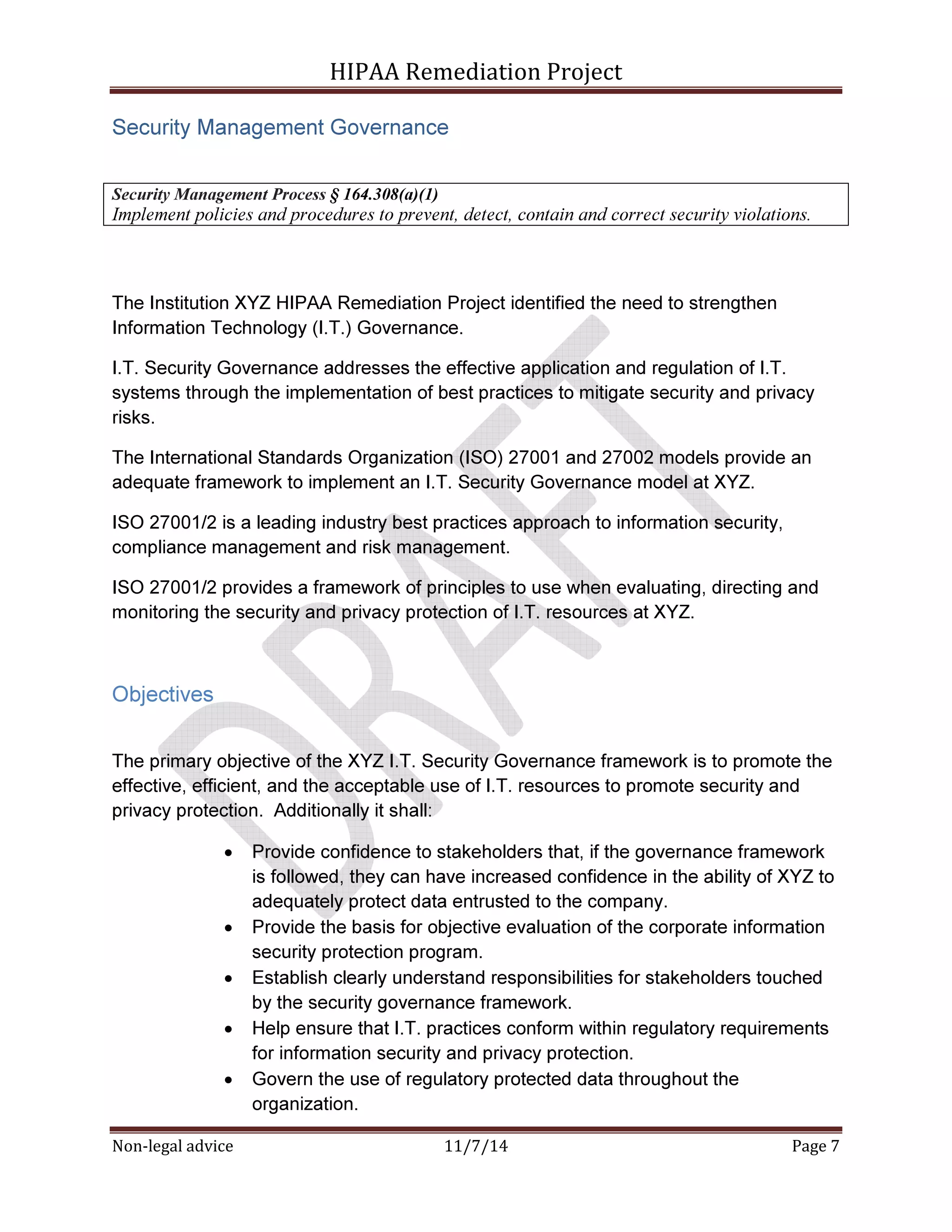 HIPAA Remediation Project 
Security Management Governance 
Security Management Process § 164.308(a)(1) 
Implement policies and procedures to prevent, detect, contain and correct security violations. 
The Institution XYZ HIPAA Remediation Project identified the need to strengthen 
Information Technology (I.T.) Governance. 
I.T. Security Governance addresses the effective application and regulation of I.T. 
systems through the implementation of best practices to mitigate security and privacy 
risks. 
The International Standards Organization (ISO) 27001 and 27002 models provide an 
adequate framework to implement an I.T. Security Governance model at XYZ. 
ISO 27001/2 is a leading industry best practices approach to information security, 
compliance management and risk management. 
ISO 27001/2 provides a framework of principles to use when evaluating, directing and 
monitoring the security and privacy protection of I.T. resources at XYZ. 
Objectives 
The primary objective of the XYZ I.T. Security Governance framework is to promote the 
effective, efficient, and the acceptable use of I.T. resources to promote security and 
privacy protection. Additionally it shall: 
• Provide confidence to stakeholders that, if the governance framework 
is followed, they can have increased confidence in the ability of XYZ to 
adequately protect data entrusted to the company. 
• Provide the basis for objective evaluation of the corporate information 
security protection program. 
• Establish clearly understand responsibilities for stakeholders touched 
by the security governance framework. 
• Help ensure that I.T. practices conform within regulatory requirements 
for information security and privacy protection. 
• Govern the use of regulatory protected data throughout the 
organization. 
Non-legal advice 11/7/14 Page 7 
 