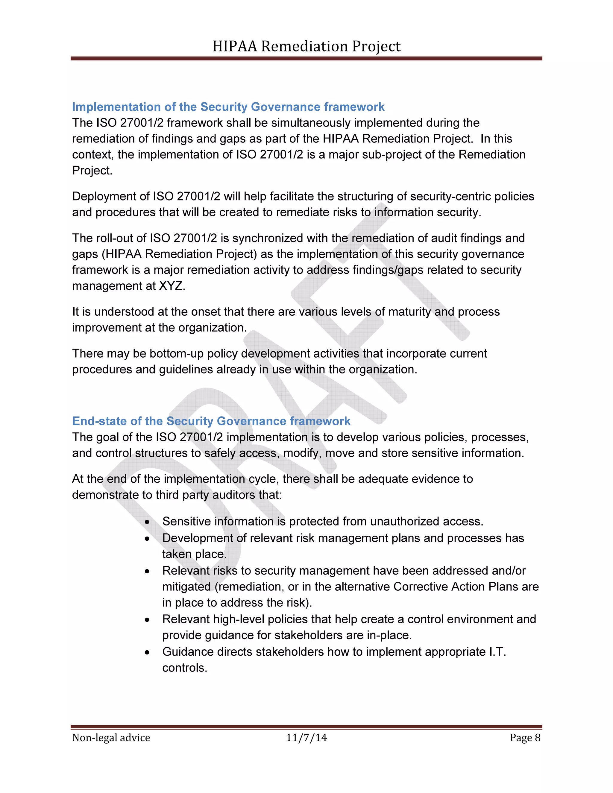 HIPAA Remediation Project 
Implementation of the Security Governance framework 
The ISO 27001/2 framework shall be simultaneously implemented during the 
remediation of findings and gaps as part of the HIPAA Remediation Project. In this 
context, the implementation of ISO 27001/2 is a major sub-project of the Remediation 
Project. 
Deployment of ISO 27001/2 will help facilitate the structuring of security-centric policies 
and procedures that will be created to remediate risks to information security. 
The roll-out of ISO 27001/2 is synchronized with the remediation of audit findings and 
gaps (HIPAA Remediation Project) as the implementation of this security governance 
framework is a major remediation activity to address findings/gaps related to security 
management at XYZ. 
It is understood at the onset that there are various levels of maturity and process 
improvement at the organization. 
There may be bottom-up policy development activities that incorporate current 
procedures and guidelines already in use within the organization. 
End-state of the Security Governance framework 
The goal of the ISO 27001/2 implementation is to develop various policies, processes, 
and control structures to safely access, modify, move and store sensitive information. 
At the end of the implementation cycle, there shall be adequate evidence to 
demonstrate to third party auditors that: 
• Sensitive information is protected from unauthorized access. 
• Development of relevant risk management plans and processes has 
taken place. 
• Relevant risks to security management have been addressed and/or 
mitigated (remediation, or in the alternative Corrective Action Plans are 
in place to address the risk). 
• Relevant high-level policies that help create a control environment and 
provide guidance for stakeholders are in-place. 
• Guidance directs stakeholders how to implement appropriate I.T. 
controls. 
Non-legal advice 11/7/14 Page 8 
 