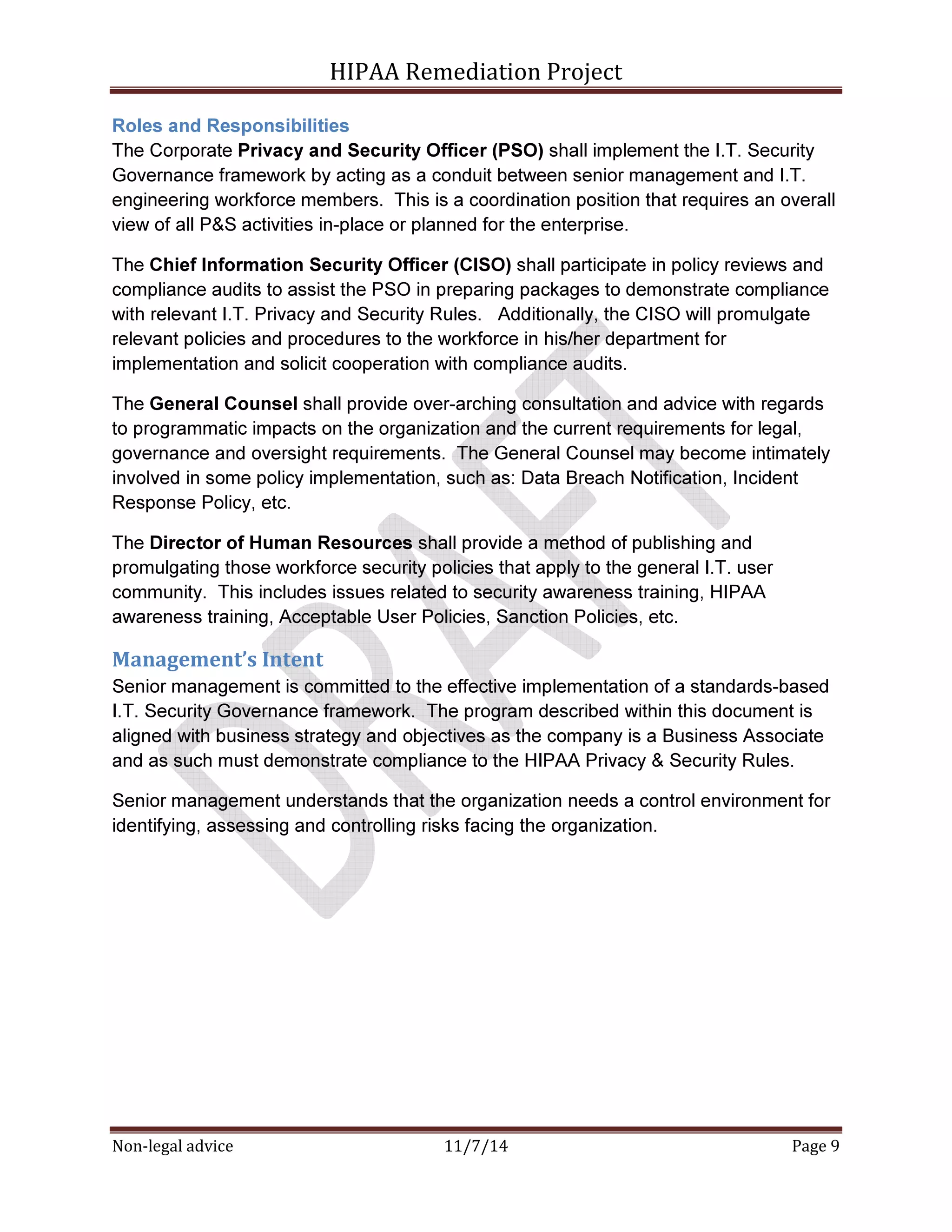HIPAA Remediation Project 
Roles and Responsibilities 
The Corporate Privacy and Security Officer (PSO) shall implement the I.T. Security 
Governance framework by acting as a conduit between senior management and I.T. 
engineering workforce members. This is a coordination position that requires an overall 
view of all P&S activities in-place or planned for the enterprise. 
The Chief Information Security Officer (CISO) shall participate in policy reviews and 
compliance audits to assist the PSO in preparing packages to demonstrate compliance 
with relevant I.T. Privacy and Security Rules. Additionally, the CISO will promulgate 
relevant policies and procedures to the workforce in his/her department for 
implementation and solicit cooperation with compliance audits. 
The General Counsel shall provide over-arching consultation and advice with regards 
to programmatic impacts on the organization and the current requirements for legal, 
governance and oversight requirements. The General Counsel may become intimately 
involved in some policy implementation, such as: Data Breach Notification, Incident 
Response Policy, etc. 
The Director of Human Resources shall provide a method of publishing and 
promulgating those workforce security policies that apply to the general I.T. user 
community. This includes issues related to security awareness training, HIPAA 
awareness training, Acceptable User Policies, Sanction Policies, etc. 
Management’s Intent 
Senior management is committed to the effective implementation of a standards-based 
I.T. Security Governance framework. The program described within this document is 
aligned with business strategy and objectives as the company is a Business Associate 
and as such must demonstrate compliance to the HIPAA Privacy & Security Rules. 
Senior management understands that the organization needs a control environment for 
identifying, assessing and controlling risks facing the organization. 
Non-legal advice 11/7/14 Page 9 
 
