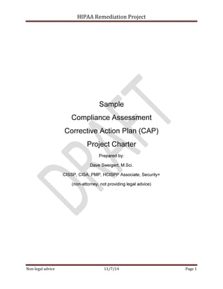 HIPAA Remediation Project 
Sample 
Compliance Assessment 
Corrective Action Plan (CAP) 
Project Charter 
Prepared by: 
Dave Sweigert, M.Sci. 
CISSP, CISA, PMP, HCISPP Associate, Security+ 
(non-attorney, not providing legal advice) 
Non-legal advice 11/7/14 Page 1 
 