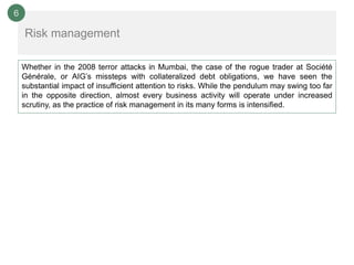 6

    Risk management

    Whether in the 2008 terror attacks in Mumbai, the case of the rogue trader at Société
    Générale, or AIG’s missteps with collateralized debt obligations, we have seen the
    substantial impact of insufficient attention to risks. While the pendulum may swing too far
    in the opposite direction, almost every business activity will operate under increased
    scrutiny, as the practice of risk management in its many forms is intensified.
 