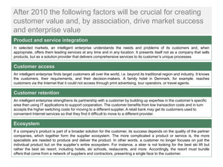 After 2010 the following factors will be crucial for creating
customer value and, by association, drive market success
and enterprise value
Product and service integration
In selected markets, an intelligent enterprise understands the needs and problems of its customers and, when
appropriate, offers them leading services at any time and in any location. It presents itself not as a company that sells
products, but as a solution provider that delivers comprehensive services to its customer’s unique processes.

Customer access
An intelligent enterprise finds target customers all over the world, i.e. beyond its traditional region and industry. It knows
the customers, their requirements, and their decision-makers. A family hotel in Denmark, for example, reaches
customers via the Internet that it could not access through print advertising, tour operators, or travel agents.

Customer retention
An intelligent enterprise strengthens its partnership with a customer by building up expertise in the customer’s specific
area then using IT applications to support cooperation. The customer benefits from low transaction costs and in turn
accepts the higher switching costs for moving to a different supplier. A retail bank may get its customers used to
convenient Internet services so that they find it difficult to move to a different provider.

Ecosystem
If a company’s product is part of a broader solution for the customer, its success depends on the quality of the partner
companies, which together form the supplier ecosystem. The more complicated a product or service is, the more
specialists are needed to produce and deliver the product. In other words, a customer no longer focuses on just the
individual product but on the supplier’s entire ecosystem. For instance, a skier is not looking for the best ski lift but
rather the best ski resort, including hotels, ski schools, restaurants, and more. Accordingly, the resort must bundle
offers that come from a network of suppliers and contractors, presenting a single face to the customer.
 