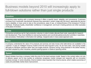 Business models beyond 2010 will increasingly apply to
full-blown solutions rather than just single products
Emotion
Customers enjoy working with a company because it offers a specific brand, reliability, and convenience. Customers
purchase from a particular manufacturer because they associate a certain image with the brand, appreciate the service
crew’s reliability, or have come to rely on the convenience, ease of use, or trustworthiness of the company’s IT-driven
interfaces. Employee loyalty, shareholder confidence in management, and trust in trading partners are other examples
of the place of emotion.

Costs
Companies sometimes opt for high production volumes in order to better allocate fixed costs, especially for research
and development. They move facilities to cost-saving locations and coordinate global production activities in seamless,
lean processes. Particularly in information-rich settings, marginal costs in many cases approach zero.

Price
A company understands the value of its products and services and also knows what alternatives are available to the
customer. It uses an intelligent revenue model to find the best long-term price. As we have seen, new pricing models
will apply to full-blown solutions rather than just single products. Dynamic pricing, long practiced in the airline industry,
has been adopted by other industries, whether parking spaces or tickets to sporting events.

Speed
Speed dictates how long a company holds the prize for the best business model. Speed in this context refers not only
to delivery speed, but to how quickly an enterprise recognizes market changes and responds with an innovative
business concept. In some industries, time-to-market is less important than time-to-volume, which implies economies of
scale and potentially market share improvement.
 