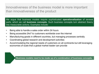 Innovativeness of the business model is more important
than innovativeness of the product

We argue that business models require sophisticated operationalization of several
parts, which we call business concepts. Such business concepts turn abstract theory
into measurable actions. Examples include:

•   Being able to handle a sales order within 24 hours
•   Being accessible 24x7 to customers worldwide over the internet
•   Manufacturing goods in different countries, but managing processes centrally
•   Coordinating global research and development activities
•   Accommodating the regional needs of customers on all continents but still leveraging
    economies of scale that a global market leader can provide




          Business models need to be made up of a combination of business concepts.
 