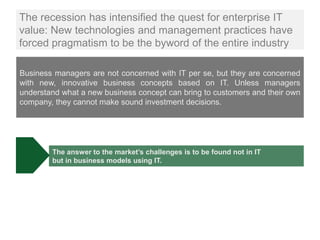 The recession has intensified the quest for enterprise IT
value: New technologies and management practices have
forced pragmatism to be the byword of the entire industry

Business managers are not concerned with IT per se, but they are concerned
with new, innovative business concepts based on IT. Unless managers
understand what a new business concept can bring to customers and their own
company, they cannot make sound investment decisions.




        The answer to the market’s challenges is to be found not in IT
        but in business models using IT.
 