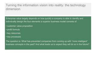 Turning the information vision into reality: the technology
dimension

Enterprise value largely depends on how quickly a company is able to identify and
individually design the four elements a superior business model consists of:

• customer value proposition
• profit formula
• key resources
• key processes

The question is: What has prevented companies from coming up with “more intelligent”
business concepts in the past? And what leads us to expect they will do so in the future?
 