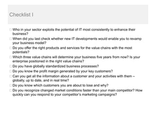 Checklist I

 Who in your sector exploits the potential of IT most consistently to enhance their
 business?
 When did you last check whether new IT developments would enable you to revamp
 your business model?
 Do you offer the right products and services for the value chains with the most
 potentials?
 Which three value chains will determine your business five years from now? Is your
 enterprise positioned in the right value chains?
 Do you have globally standardized business processes?
 Do you know the profit margin generated by your key customers?
 Can you get all the information about a customer and your activities with them –
 globally, up to date, and in real time?
 Do you know which customers you are about to lose and why?
 Do you recognize changed market conditions faster than your main competitor? How
 quickly can you respond to your competitor’s marketing campaigns?
 
