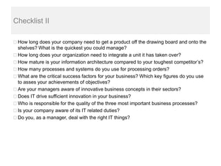 Checklist II

 How long does your company need to get a product off the drawing board and onto the
 shelves? What is the quickest you could manage?
 How long does your organization need to integrate a unit it has taken over?
 How mature is your information architecture compared to your toughest competitor’s?
 How many processes and systems do you use for processing orders?
 What are the critical success factors for your business? Which key figures do you use
 to asses your achievements of objectives?
 Are your managers aware of innovative business concepts in their sectors?
 Does IT drive sufficient innovation in your business?
 Who is responsible for the quality of the three most important business processes?
 Is your company aware of its IT related duties?
 Do you, as a manager, deal with the right IT things?
 
