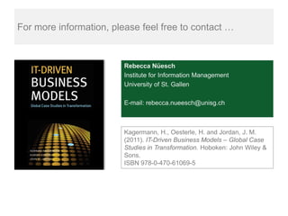 For more information, please feel free to contact …


                         Rebecca Nüesch
                         Institute for Information Management
                         University of St. Gallen

                         E-mail: rebecca.nueesch@unisg.ch



                         Kagermann, H., Oesterle, H. and Jordan, J. M.
                         (2011). IT-Driven Business Models – Global Case
                         Studies in Transformation. Hoboken: John Wiley &
                         Sons.
                         ISBN 978-0-470-61069-5
 