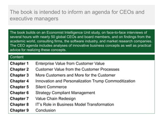 The book is intended to inform an agenda for CEOs and
executive managers

The book builds on an Economist Intelligence Unit study, on face-to-face interviews of
several hours with nearly 50 global CEOs and board members, and on findings from the
academic world, consulting firms, the software industry, and market research companies.
The CEO agenda includes analyses of innovative business concepts as well as practical
advice for realizing these concepts.
Content
Chapter 1      Enterprise Value from Customer Value
Chapter 2      Customer Value from the Customer Processes
Chapter 3      More Customers and More for the Customer
Chapter 4      Innovation and Personalization Trump Commoditization
Chapter 5      Silent Commerce
Chapter 6      Strategy Compliant Management
Chapter 7      Value Chain Redesign
Chapter 8      IT’s Role in Business Model Transformation
Chapter 9      Conclusion
 